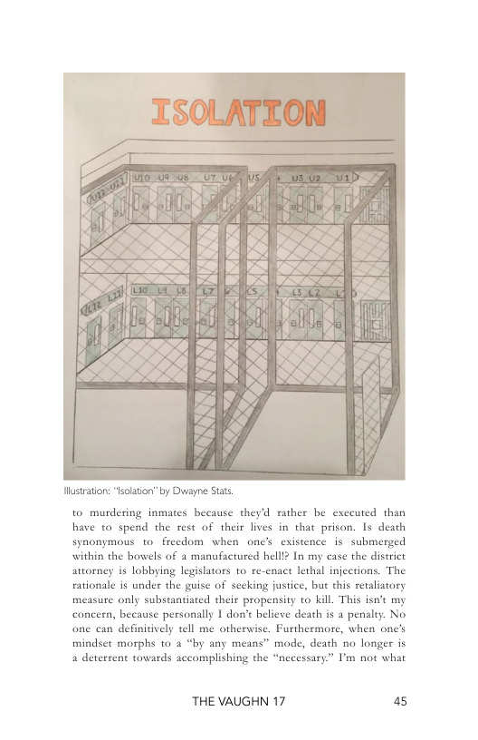 ustraton: “lsolatio” by Duwayne Stats  0 murdering inmates because theyd rather be executed than have to spend the rest of their lives in that prison. Is death synonymous to_freedom when one’s existence s submerged within the bowels of a manufactured helll? In my case the district attoney is lobbying legislators to re-cnact lethal injections. The rationale is under the guise of secking justice, but this retaliatory measure only substantiated their propensity to kill. This isnt my concern, because personally 1 don’t believe death is a penalty. No one can definitively tell me otherwise. Furthermore, when one’s mindset morphs to 4 “by any means” mode, death no longer is a deterrent towards accomplishing the “necessary” I’m not what  THE VAUGHN 17 a5 